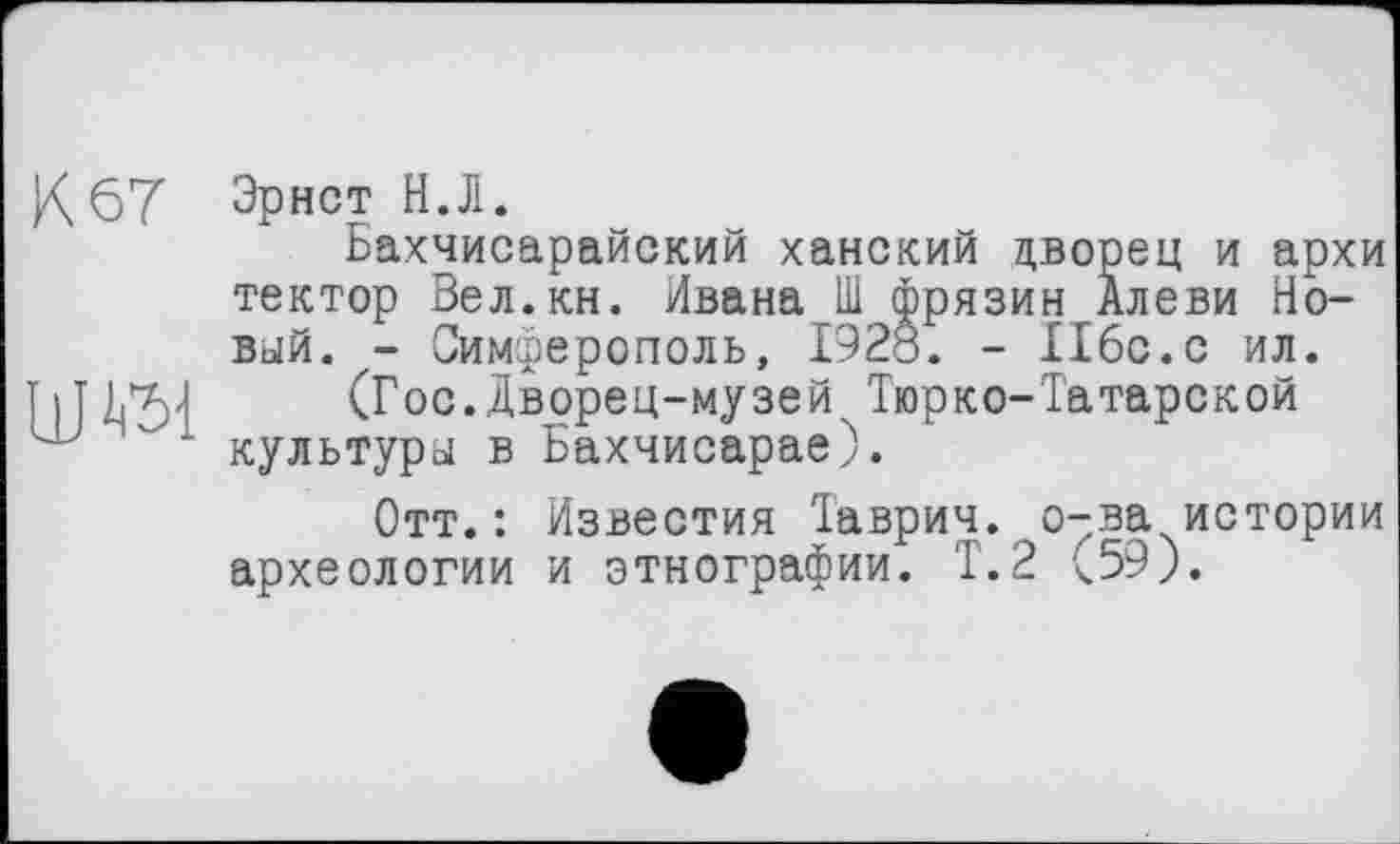 ﻿К 67
Эрнст Н.Л.
Бахчисарайский ханский дворец и архи тектор Вел.кн. Ивана Ш фрязин Алеви Новый. - Симферополь, 1928. - 116с.с ил.
(Гос.Дворец-музей Тюрко-Татарской культуры в Бахчисарае).
Отт.: Известия Таврич. о-ва истории археологии и этнографии. Т.2 (59).